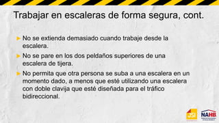 Trabajar en escaleras de forma segura, cont.
 No se extienda demasiado cuando trabaje desde la
escalera.
 No se pare en los dos peldaños superiores de una
escalera de tijera.
 No permita que otra persona se suba a una escalera en un
momento dado, a menos que esté utilizando una escalera
con doble clavija que esté diseñada para el tráfico
bidireccional.
 