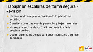 Trabajar en escaleras de forma segura.-
Revisión
 No lleve nada que pueda ocasionarle la pérdida del
equilibrio.
 Considere usar una cuerda para subir y bajar materiales.
 No se pare encima de los 2 últimos peldaños de la
escalera de tijera.
 Use un sistema de poleas para subir materiales a su nivel
de trabajo.
 