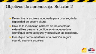 Objetivos de aprendizaje: Sección 2
 Determine la escalera adecuada para usar según la
capacidad de peso y altura.
 Calcule la inclinación correcta de las escaleras
extensibles para una configuración adecuada e
identifique cómo asegurar y estabilizar las escaleras.
 Identifique cómo mantener una posición segura
cuando usa una escalera.
 