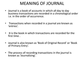 MEANING OF JOURNAL
• Journal is a book of accounts in which all day to day
business transactions are recorded in a chronological order
i.e. in the order of occurrence.
• Transactions when recorded in a journal are known as
‘entries’.
• It is the book in which transactions are recorded for the
first time .
• Journal is also known as ‘Book of Original Record’ or ‘Book
of Primary Entry’.
• The process of recording transactions in the journal is
known as ‘Journalizing’.
 