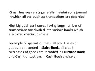 •Small business units generally maintain one journal
in which all the business transactions are recorded.
•But big business houses having large number of
transactions are divided into various books which
are called special journals.
•example of special journals: all credit sales of
goods are recorded in Sales Book, all credit
purchases of goods are recorded in Purchase Book
and Cash transactions in Cash Book and so on.
 