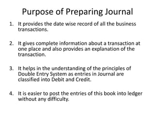 Purpose of Preparing Journal
1. It provides the date wise record of all the business
transactions.
2. It gives complete information about a transaction at
one place and also provides an explanation of the
transaction.
3. It helps in the understanding of the principles of
Double Entry System as entries in Journal are
classified into Debit and Credit.
4. It is easier to post the entries of this book into ledger
without any difficulty.
 
