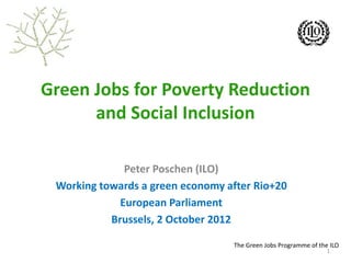 The Green Jobs Programme of the ILO
Green Jobs for Poverty Reduction
and Social Inclusion
Peter Poschen (ILO)
Working towards a green economy after Rio+20
European Parliament
Brussels, 2 October 2012
1
 