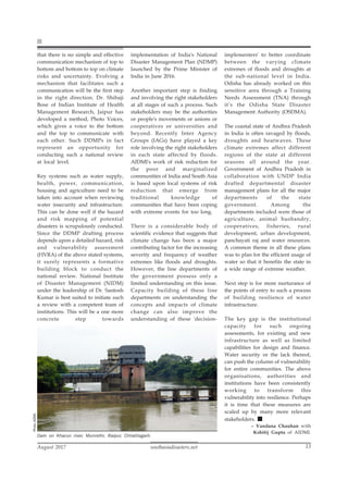 southasiadisasters.net
August 2017 13
that there is no simple and effective
communication mechanism of top to
bottom and bottom to top on climate
risks and uncertainty. Evolving a
mechanism that facilitates such a
communication will be the first step
in the right direction. Dr. Shibaji
Bose of Indian Institute of Health
Management Research, Jaipur has
developed a method, Photo Voices,
which gives a voice to the bottom
and the top to communicate with
each other. Such DDMPs in fact
represent an opportunity for
conducting such a national review
at local level.
Key systems such as water supply,
health, power, communication,
housing and agriculture need to be
taken into account when reviewing
water insecurity and infrastructure.
This can be done well if the hazard
and risk mapping of potential
disasters is scrupulously conducted.
Since the DDMP drafting process
depends upon a detailed hazard, risk
and vulnerability assessment
(HVRA) of the above stated systems,
it surely represents a formative
building block to conduct the
national review. National Institute
of Disaster Management (NIDM)
under the leadership of Dr. Santosh
Kumar is best suited to initiate such
a review with a competent team of
institutions. This will be a one more
concrete step towards
implementation of India's National
Disaster Management Plan (NDMP)
launched by the Prime Minister of
India in June 2016.
Another important step is finding
and involving the right stakeholders
at all stages of such a process. Such
stakeholders may be the authorities
or people's movements or unions or
cooperatives or universities and
beyond. Recently Inter Agency
Groups (IAGs) have played a key
role involving the right stakeholders
in each state affected by floods.
AIDMI's work of risk reduction for
the poor and marginalized
communities of India and South Asia
is based upon local systems of risk
reduction that emerge from
traditional knowledge of
communities that have been coping
with extreme events for too long.
There is a considerable body of
scientific evidence that suggests that
climate change has been a major
contributing factor for the increasing
severity and frequency of weather
extremes like floods and droughts.
However, the line departments of
the government possess only a
limited understanding on this issue.
Capacity building of these line
departments on understanding the
concepts and impacts of climate
change can also improve the
understanding of these 'decision-
implementers' to better coordinate
between the varying climate
extremes of floods and droughts at
the sub-national level in India.
Odisha has already worked on this
sensitive area through a Training
Needs Assessment (TNA) through
it’s the Odisha State Disaster
Management Authority (OSDMA).
The coastal state of Andhra Pradesh
in India is often ravaged by floods,
droughts and heatwaves. These
climate extremes affect different
regions of the state at different
seasons all around the year.
Government of Andhra Pradesh in
collaboration with UNDP India
drafted departmental disaster
management plans for all the major
departments of the state
government. Among the
departments included were those of
agriculture, animal husbandry,
cooperatives, fisheries, rural
development, urban development,
panchayati raj and water resources.
A common theme in all these plans
was to plan for the efficient usage of
water so that it benefits the state in
a wide range of extreme weather.
Next step is for more nurturance of
the points of entry to such a process
of building resilience of water
infrastructure.
The key gap is the institutional
capacity for such ongoing
assessments, for existing and new
infrastructure as well as limited
capabilities for design and finance.
Water security or the lack thereof,
can push the column of vulnerability
for entire communities. The above
organisations, authorities and
institutions have been consistently
working to transform this
vulnerability into resilience. Perhaps
it is time that these measures are
scaled up by many more relevant
stakeholders.
– Vandana Chauhan with
Kshitij Gupta of AIDMI.
Photo:
AIDMI.
Dam on Kharun river, Munrethi, Raipur, Chhattisgarh.
 