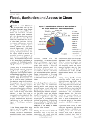 southasiadisasters.net August 2017
14
DRR AND WASH
Floods, Sanitation and Access to Clean
Water
Sanitation is a chief determinant
of life expectancy, which in turn
is a critical component of the Human
Development Index (HDI). The
theme of sanitation includes
personal hygiene, home sanitation,
safe water, garbage disposal, excreta
disposal and waste water disposal.
Inadequate sanitation is thus the lack
of improved facilities (toilets,
conveyance, and treatment systems),
and hygienic practices (hand
washing, proper water handling,
personal hygiene, etc.). While India
is now in the front ranks of fast-
growing emerging economies, it is
still lagged behind in health and
sanitation practices compared to
other countries. According to data
from a World Health Organization
(WHO) report, India continues to be
a country with the highest number
of people that practice open defecation.
Globally, India is the second most
flood-affected country with one-
eighth of its geographical area
categorized as flood-prone and the
estimated total loss caused by flood
annually is US $575 million (Dutta
& Watts, 2010). Poor sanitation and
lack of access to water compounds
the negative impacts of flooding.
Consumption of contaminated
drinking water, improper disposal
of human excreta, improper
environmental sanitation and lack of
personal and food hygiene are the
major causes of many water-borne
diseases. It also gives rise to
associated losses in productivity due
to sickness and toilet access, and
increases healthcare costs. A detailed
explanation of the detrimental
impact of flooding on sanitation
follows.
Firstly, floods impair clean water
sources and food supply with
pollutants such as debris and waste
products, carcasses of dead animals,
animal and human waste. Direct and
indirect contact with the
contaminants – whether through
direct food intakes, vector insects
such as flies, unclean hands, or dirty
plates and utensils – result in
waterborne illnesses and life-
threatening infectious diseases such
as diarrhoea, cholera, escherichia
coli, skin diseases and eye infections.
Faecal contamination of livestock
and crops can also lead to the spread
of infectious diseases (Casteel et al.,
2006).
Secondly, the pollutants saturate into
the ground water and infiltrate into
sanitary sewer lines through the
ground. In some areas of India, hand
pumps are the main source of water
for drinking and domestic purposes.
As the hand pumps are usually
installed at ground level rather than
on raised platforms, they get
submerged in floodwaters and
become contaminated. Wastewater
treatment plants, if flooded and
malfunctioned, could result into
backflows of raw sewage to homes
and low lying grounds.
Thirdly, due to unavailability of
household toilet or dry land for
defecation, the flood affected
communities often defecate in the
floodwater, which increases further
risks for waterborne disease and
related infections. Open defecation
also seriously affects the mental
health of women when they 'have
to fight with shame and shock to
relieve themselves on the crowded
embankment or nearby' (The Hindu,
2016).
Finally, during floods, patients
generally suffer from loss of
medical services and find it more
difficult to access health care. In
flood and post-flood conditions, the
burden on health facilities is
exceptionally heavy due to the high
number of patients affected by
water-borne and vector-borne
diseases (Kumar, 2011). The poor
health care service delivery and
limited health service access then
leads to delay in treatment, and
increase the severity of the disease,
sometimes with fatal consequences.
Experiences from floods in other
countries also show the similar
results, unclean drinking and
washing water and sanitation,
coupled with lack of adequate
sewage treatment have lead to
Source: WHO, 2009.
 