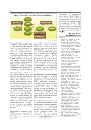 southasiadisasters.net
August 2017 15
disease outbreaks in Bangladesh and
New Orleans (Minamiguchi, 2010).
In India, one in every ten deaths is
linked to poor sanitation and
hygiene; 37.7 million Indians are
affected by waterborne diseases
annually (WSP, 2010). India is home
to 48 million stunted children under
age 5 – the highest rate the world.
Over 140,000 children die every year
from diarrhea caused by unsafe
water and poor sanitation (WSP,
2010). Sanitation-linked diseases in
early years of children also hamper
children's cognition, which have in
a lifelong impact on their development.
Promoting safety and hygiene in
flood-affected areas is one of key
pillars in the intervention of All
India Disaster Mitigation Institute
(AIDMI). Understanding the link
between sanitation-linked diseases
and children's development, AIDMI
has been supporting schools and
related institutions to prepare School
Disaster Management Plan (SDMP).
An SDMP includes three main
components: water safety, hygiene
issues and food safety. AIDMI plays
the role as technical support and
community mobilization in SDMP
preparation, implementation, and
monitoring and evaluation. This
support resulted into 915 SDMPs
prepared by schools from Gujarat,
Assam, and Maharashtra during
2016-2017.
Additionally, at community level,
AIDMI provides training 'Safe
hygiene practices' in the training
session 'Community Based Disaster
Preparedness' with community
leaders and CBOs with practical
exercise. So far, during the period
2016-2017, 27 trainings have been
conducted with 1080 participants
from different fields including
community leaders, NGOs,
government officers, etc. A
promising result of all these efforts
is the high participation and the
leading roles of women in the
community. Such efforts have lead
to positive behavioral changes in the
community, which are frequently
led by women leaders at the local
level.
Risk transfer and insurance is another
key tool that helps to promote
sanitation at local level in disaster
preparedness. This includes tailor
made insurance product/s,
community water tanks, uplift of
water pumps, promotion of savings,
water and food safety and safe
hygiene practices. For example, in
flood affected areas, AIDMI with
local institutions and PRIs promoted
and supported hand pumps with
higher level of platforms as micro
DRR/ mitigation measures.
All in all, intervention projects will
not result in sustained benefit unless
accompanied by: effective community
involvement in determining
appropriate water and sanitation
systems that accommodate social
norms; education about the
relationship between illness,
sanitation, and hygiene; and political
commitment to infrastructure
improvements (PAHO, 2006). As
enunciated by Prime Minister
Narendra Modi, it should be 'Pehle
shauchalaya, phir devalaya' (Toilets
first, temples later) (First Post, 2014).
India needs to take considerable
strides to honour the commitment
of reducing open defecation and
advancing health and sanitation by
2020.
– Do Ngoc Thao and
Vishal Pathak with AIDMI.
References:
1. Casteel, M. J., Sobsey, M. D., &
Mueller, J. P. (2006). Fecal
contamination of agricultural soils
before and after hurricane-associated
flooding in north carolina. Journal of
Environmental Science and Health,
Part A, 41(2), 173-184.
2. Curry, M. D., et al.(2001). Impacts
of a flood disaster on an ambulatory
pediatric clinic population. Clinical
Pediatrics, 40(10), 571.
3. Dutta, R., & Watts, H. (2010).
FACTBOX - annual loss from floods
in India. Reuters India.
4. Firstpost. (2014). India's missing
toilets: Poor sanitation leads to
malnutrition, stunted babies.
Accessed at http://
www.firstpost.com/india/awash-
poopy-trash-india-must-take-loo-
route-protect-babies-1619899.html
6. Freshwater Action Network South
Asia (FANSA). (2011). Drinking
water and sanitation security.
7. Kumar, V., Cheng, S., and Singh, A.
(2010). Impact of floods on rural
populations and strategies for
mitigation: A case study on Darbhanga
District, Bihar State, India.
8. Minamiguchi, N. (2010). Health
risks and hazards caused by floods.
10. Ministry of Rural Development.
(2011). Enhanced Quality of Life
through Sustained Sanitation.
India Country Paper.
11. Pan American Health
Organization. (2006). The Challenge
in Disaster Reduction for the Water
and Sanitation Sector.
12. The Hindu. (2016). Women fight
shame in flood hit Bihar. http://
www.thehindu.com/news/
national/other-states/women-
fight-shame-in-flood-hit-bihar/
article6356043.ece
13. Water and Sanitation Program
(WSP), ADB, & AusAID. (2010).
The economic impacts of inadequate
sanitation in India.
14. WHO. (2009). Water sanitation
hygiene. Fast facts WHO/UNICEF
joint monitoring report 2012.
Figure 2: Transmission pathways of diseases carried by faces
Source: WSP, 2010.
 