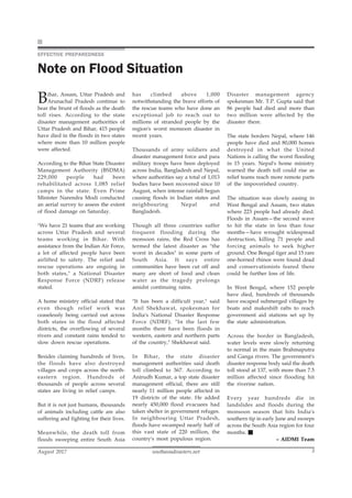 southasiadisasters.net
August 2017 3
EFFECTIVE PREPAREDNESS
Note on Flood Situation
Bihar, Assam, Uttar Pradesh and
Arunachal Pradesh continue to
bear the brunt of floods as the death
toll rises. According to the state
disaster management authorities of
Uttar Pradesh and Bihar, 415 people
have died in the floods in two states
where more than 10 million people
were affected.
According to the Bihar State Disaster
Management Authority (BSDMA)
229,000 people had been
rehabilitated across 1,085 relief
camps in the state. Even Prime
Minister Narendra Modi conducted
an aerial survey to assess the extent
of flood damage on Saturday.
"We have 21 teams that are working
across Uttar Pradesh and several
teams working in Bihar. With
assistance from the Indian Air Force,
a lot of affected people have been
airlifted to safety. The relief and
rescue operations are ongoing in
both states," a National Disaster
Response Force (NDRF) release
stated.
A home ministry official stated that
even though relief work was
ceaselessly being carried out across
both states in the flood affected
districts, the overflowing of several
rivers and constant rains tended to
slow down rescue operations.
Besides claiming hundreds of lives,
the floods have also destroyed
villages and crops across the north-
eastern region. Hundreds of
thousands of people across several
states are living in relief camps.
But it is not just humans, thousands
of animals including cattle are also
suffering and fighting for their lives.
Meanwhile, the death toll from
floods sweeping entire South Asia
has climbed above 1,000
notwithstanding the brave efforts of
the rescue teams who have done an
exceptional job to reach out to
millions of stranded people by the
region's worst monsoon disaster in
recent years.
Thousands of army soldiers and
disaster management force and para
military troops have been deployed
across India, Bangladesh and Nepal,
where authorities say a total of 1,013
bodies have been recovered since 10
August, when intense rainfall begun
causing floods in Indian states and
neighbouring Nepal and
Bangladesh.
Though all three countries suffer
frequent flooding during the
monsoon rains, the Red Cross has
termed the latest disaster as "the
worst in decades" in some parts of
South Asia. It says entire
communities have been cut off and
many are short of food and clean
water as the tragedy prolongs
amidst continuing rains.
"It has been a difficult year," said
Anil Shekhawat, spokesman for
India's National Disaster Response
Force (NDRF). "In the last few
months there have been floods in
western, eastern and northern parts
of the country," Shekhawat said.
In Bihar, the state disaster
management authorities said death
toll climbed to 367. According to
Anirudh Kumar, a top state disaster
management official, there are still
nearly 11 million people affected in
19 districts of the state. He added
nearly 450,000 flood evacuees had
taken shelter in government refuges.
In neighbouring Uttar Pradesh,
floods have swamped nearly half of
this vast state of 220 million, the
country's most populous region.
Disaster management agency
spokesman Mr. T.P. Gupta said that
86 people had died and more than
two million were affected by the
disaster there.
The state borders Nepal, where 146
people have died and 80,000 homes
destroyed in what the United
Nations is calling the worst flooding
in 15 years. Nepal's home ministry
warned the death toll could rise as
relief teams reach more remote parts
of the impoverished country.
The situation was slowly easing in
West Bengal and Assam, two states
where 223 people had already died.
Floods in Assam—the second wave
to hit the state in less than four
months—have wrought widespread
destruction, killing 71 people and
forcing animals to seek higher
ground. One Bengal tiger and 15 rare
one-horned rhinos were found dead
and conservationists feared there
could be further loss of life.
In West Bengal, where 152 people
have died, hundreds of thousands
have escaped submerged villages by
boats and makeshift rafts to reach
government aid stations set up by
the state administration.
Across the border in Bangladesh,
water levels were slowly returning
to normal in the main Brahmaputra
and Ganga rivers. The government's
disaster response body said the death
toll stood at 137, with more than 7.5
million affected since flooding hit
the riverine nation.
Every year hundreds die in
landslides and floods during the
monsoon season that hits India's
southern tip in early June and sweeps
across the South Asia region for four
months.
– AIDMI Team
 