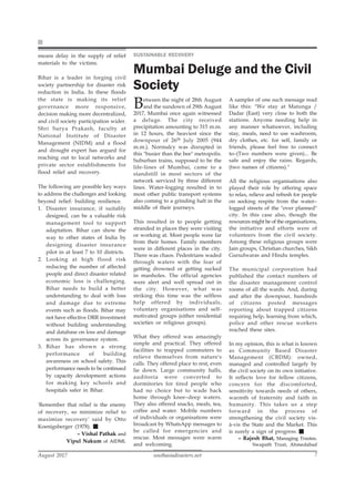 southasiadisasters.net
August 2017 7
means delay in the supply of relief
materials to the victims.
Bihar is a leader in forging civil
society partnership for disaster risk
reduction in India. In these floods
the state is making its relief
governance more responsive,
decision making more decentralized,
and civil society participation wider.
Shri Surya Prakash, faculty at
National Institute of Disaster
Management (NIDM) and a flood
and drought expert has argued for
reaching out to local networks and
private sector establishments for
flood relief and recovery.
The following are possible key ways
to address the challenges and looking
beyond relief: building resilience.
1. Disaster insurance, if suitably
designed, can be a valuable risk
management tool to support
adaptation. Bihar can show the
way to other states of India by
designing disaster insurance
pilot in at least 7 to 10 districts.
2. Looking at high flood risk
reducing the number of affected
people and direct disaster related
economic loss is challenging.
Bihar needs to build a better
understanding to deal with loss
and damage due to extreme
events such as floods. Bihar may
not have effective DRR investment
without building understanding
and database on loss and damage
across its governance system.
3. Bihar has shown a strong
performance of building
awareness on school safety. This
performance needs to be continued
by capacity development actions
for making key schools and
hospitals safer in Bihar.
'Remember that relief is the enemy
of recovery, so minimize relief to
maximize recovery' said by Otto
Koenigsberger (1978).
– Vishal Pathak and
Vipul Nakum of AIDMI.
Between the night of 28th August
and the sundown of 29th August
2017, Mumbai once again witnessed
a deluge. The city received
precipitation amounting to 315 m.m.
in 12 hours, the heaviest since the
downpour of 26th July 2005 (944
m.m.). Normalcy was disrupted in
this "busier than the bee" metropolis.
Suburban trains, supposed to be the
life-lines of Mumbai, came to a
standstill in most sectors of the
network serviced by three different
lines. Water-logging resulted in to
most other public transport systems
also coming to a grinding halt in the
middle of their journeys.
This resulted in to people getting
stranded in places they were visiting
or working at. Most people were far
from their homes. Family members
were in different places in the city.
There was chaos. Pedestrians waded
through waters with the fear of
getting drowned or getting sucked
in manholes. The official agencies
were alert and well spread out in
the city. However, what was
striking this time was the selfless
help offered by individuals,
voluntary organisations and self-
motivated groups (either residential
societies or religious groups).
What they offered was amazingly
simple and practical. They offered
facilities to trapped commuters to
relieve themselves from nature's
calls. They offered place to rest, even
lie down. Large community halls,
auditoria were converted to
dormitories for tired people who
had no choice but to wade back
home through knee–deep waters.
They also offered snacks, meals, tea,
coffee and water. Mobile numbers
of individuals or organisations were
broadcast by WhatsApp messages to
be called for emergencies and
rescue. Most messages were warm
and welcoming.
SUSTAINABLE RECOVERY
Mumbai Deluge and the Civil
Society
A sampler of one such message read
like this: "We stay at Matunga /
Dadar (East) very close to both the
stations. Anyone needing help in
any manner whatsoever, including
stay, meals, need to use washroom,
dry clothes, etc. for self, family or
friends, please feel free to connect
to–(Two numbers were given)... Be
safe and enjoy the rains. Regards,
(two names of citizens)."
All the religious organisations also
played their role by offering space
to relax, relieve and refresh for people
on seeking respite from the water–
logged streets of the "over planned"
city. In this case also, though the
resources might be of the organisations,
the initiative and efforts were of
volunteers from the civil society.
Among these religious groups were
Jain groups, Christian churches, Sikh
Gurudwaras and Hindu temples.
The municipal corporation had
published the contact numbers of
the disaster management control
rooms of all the wards. And, during
and after the downpour, hundreds
of citizens posted messages
reporting about trapped citizens
requiring help, learning from which,
police and other rescue workers
reached these sites.
In my opinion, this is what is known
as Community Based Disaster
Management (CBDM): owned,
managed and controlled largely by
the civil society on its own initiative.
It reflects love for fellow citizens,
concern for the discomforted,
sensitivity towards needs of others,
warmth of fraternity and faith in
humanity. This takes us a step
forward in the process of
strengthening the civil society vis-
à-vis the State and the Market. This
is surely a sign of progress.
– Rajesh Bhat, Managing Trustee,
Swapath Trust, Ahmedabad
 