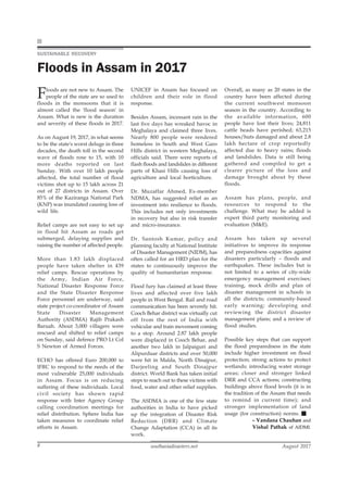 southasiadisasters.net August 2017
8
Floods are not new to Assam. The
people of the state are so used to
floods in the monsoons that it is
almost called the 'flood season' in
Assam. What is new is the duration
and severity of these floods in 2017.
As on August 19, 2017, in what seems
to be the state's worst deluge in three
decades, the death toll in the second
wave of floods rose to 15, with 10
more deaths reported on last
Sunday. With over 10 lakh people
affected, the total number of flood
victims shot up to 15 lakh across 21
out of 27 districts in Assam. Over
85% of the Kaziranga National Park
(KNP) was inundated causing loss of
wild life.
Relief camps are not easy to set up
in flood hit Assam as roads get
submerged, delaying supplies and
raising the number of affected people.
More than 1.83 lakh displaced
people have taken shelter in 439
relief camps. Rescue operations by
the Army, Indian Air Force,
National Disaster Response Force
and the State Disaster Response
Force personnel are underway, said
state project co-coordinator of Assam
State Disaster Management
Authority (ASDMA) Rajib Prakash
Baruah. About 3,000 villagers were
rescued and shifted to relief camps
on Sunday, said defence PRO Lt Col
S Newton of Armed Forces.
ECHO has offered Euro 200,000 to
IFRC to respond to the needs of the
most vulnerable 25,000 individuals
in Assam. Focus is on reducing
suffering of these individuals. Local
civil society has shown rapid
response with Inter Agency Group
calling coordination meetings for
relief distribution. Sphere India has
taken measures to coordinate relief
efforts in Assam.
UNICEF in Assam has focused on
children and their role in flood
response.
Besides Assam, incessant rain in the
last five days has wreaked havoc in
Meghalaya and claimed three lives.
Nearly 800 people were rendered
homeless in South and West Garo
Hills district in western Meghalaya,
officials said. There were reports of
flash floods and landslides in different
parts of Khasi Hills causing loss of
agriculture and local horticulture.
Dr. Muzaffar Ahmed, Ex-member
NDMA, has suggested relief as an
investment into resilience to floods.
This includes not only investments
in recovery but also in risk transfer
and micro-insurance.
Dr. Santosh Kumar, policy and
planning faculty at National Institute
of Disaster Management (NIDM), has
often called for an HRD plan for the
states to continuously improve the
quality of humanitarian response.
Flood fury has claimed at least three
lives and affected over five lakh
people in West Bengal. Rail and road
communication has been severely hit.
Cooch Behar district was virtually cut
off from the rest of India with
vehicular and train movement coming
to a stop. Around 2.87 lakh people
were displaced in Cooch Behar, and
another two lakh in Jalpaiguri and
Alipurduar districts and over 50,000
were hit in Malda, North Dinajpur,
Darjeeling and South Dinajpur
district. World Bank has taken initial
steps to reach out to these victims with
food, water and other relief supplies.
The ASDMA is one of the few state
authorities in India to have picked
up the integration of Disaster Risk
Reduction (DRR) and Climate
Change Adaptation (CCA) in all its
work.
SUSTAINABLE RECOVERY
Floods in Assam in 2017
Overall, as many as 20 states in the
country have been affected during
the current southwest monsoon
season in the country. According to
the available information, 600
people have lost their lives; 24,811
cattle heads have perished; 63,215
houses/huts damaged and about 2.8
lakh hectare of crop reportedly
affected due to heavy rains; floods
and landslides. Data is still being
gathered and compiled to get a
clearer picture of the loss and
damage brought about by these
floods.
Assam has plans, people, and
resources to respond to the
challenge. What may be added is
expert third party monitoring and
evaluation (M&E).
Assam has taken up several
initiatives to improve its response
and preparedness capacities against
disasters particularly – floods and
earthquakes. These includes but is
not limited to a series of city-wide
emergency management exercises;
training, mock drills and plan of
disaster management in schools in
all the districts; community-based
early warning; developing and
reviewing the district disaster
management plans; and a review of
flood studies.
Possible key steps that can support
the flood preparedness in the state
include higher investment on flood
protection; strong actions to protect
wetlands; introducing water storage
areas; closer and stronger linked
DRR and CCA actions; constructing
buildings above flood levels (it is in
the tradition of the Assam that needs
to remind in current time); and
stronger implementation of land
usage (for construction) norms.
– Vandana Chauhan and
Vishal Pathak of AIDMI.
 