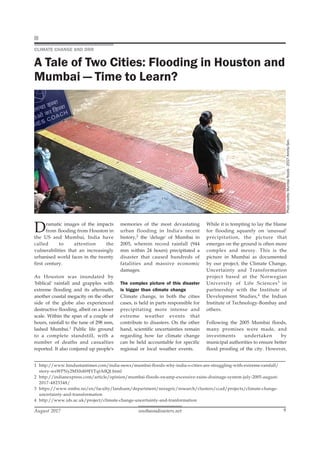 southasiadisasters.net
August 2017 9
memories of the most devastating
urban flooding in India's recent
history,2 the 'deluge' of Mumbai in
2005, wherein record rainfall (944
mm within 24 hours) precipitated a
disaster that caused hundreds of
fatalities and massive economic
damages.
The complex picture of this disaster
is bigger than climate change
Climate change, in both the cities
cases, is held in parts responsible for
precipitating more intense and
extreme weather events that
contribute to disasters. On the other
hand, scientific uncertainties remain
regarding how far climate change
can be held accountable for specific
regional or local weather events.
CLIMATE CHANGE AND DRR
A Tale of Two Cities: Flooding in Houston and
Mumbai — Time to Learn?
Photo
credits:
Mumbai
floods
-
2017:
Amrita
Sen.
Dramatic images of the impacts
from flooding from Houston in
the US and Mumbai, India have
called to attention the
vulnerabilities that an increasingly
urbanised world faces in the twenty
first century.
As Houston was inundated by
'biblical' rainfall and grapples with
extreme flooding and its aftermath,
another coastal megacity on the other
side of the globe also experienced
destructive flooding, albeit on a lesser
scale. Within the span of a couple of
hours, rainfall to the tune of 298 mm,
lashed Mumbai.1 Public life ground
to a complete standstill, with a
number of deaths and casualties
reported. It also conjured up people's
While it is tempting to lay the blame
for flooding squarely on 'unusual'
precipitation, the picture that
emerges on the ground is often more
complex and messy. This is the
picture in Mumbai as documented
by our project, the Climate Change,
Uncertainty and Transformation
project based at the Norwegian
University of Life Sciences3 in
partnership with the Institute of
Development Studies,4 the Indian
Institute of Technology-Bombay and
others.
Following the 2005 Mumbai floods,
many promises were made, and
investments undertaken by
municipal authorities to ensure better
flood proofing of the city. However,
1 http://www.hindustantimes.com/india-news/mumbai-floods-why-india-s-cities-are-struggling-with-extreme-rainfall/
story-wsWPNy2MXh4b9JYTqtA0QJ.html
2 http://indianexpress.com/article/opinion/mumbai-floods-swamp-excessive-rains-drainage-system-july-2005-august-
2017-4823348/
3 https://www.nmbu.no/en/faculty/landsam/department/noragric/research/clusters/ccad/projects/climate-change-
uncertainty-and-transformation
4 http://www.ids.ac.uk/project/climate-change-uncertainty-and-tranformation
 
