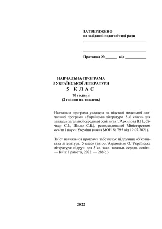 ЗАТВЕРДЖЕНО
на засіданні педагогічної ради
_________________________________
_________________________________
Протокол № ______ від ___________
НАВЧАЛЬНА ПРОГРАМА
З УКРАЇНСЬКОЇ ЛІТЕРАТУРИ
5 К Л А С
70 години
(2 години на тиждень)
Навчальна програма укладена на підставі модельної нав-
чальної програми «Українська література. 5–6 класи» для
закладів загальної середньої освіти (авт. Архипова В.П., Сі-
чкар С.І., Шило С.Б.), рекомендованої Міністерством
освіти і науки України (наказ МОН № 795 від 12.07.2021).
Зміст навчальної програми забезпечує підручник «Україн-
ська література. 5 клас» (автор: Авраменко О. Українська
література: підруч. для 5 кл. закл. загальн. середн. освіти.
— Київ: Грамота, 2022. — 288 с.)
2022
 