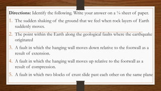 Directions: Identify the following. Write your answer on a ¼ sheet of paper.
1. The sudden shaking of the ground that we feel when rock layers of Earth
suddenly moves.
2. The point within the Earth along the geological faults where the earthquake
originated
3. A fault in which the hanging wall moves down relative to the footwall as a
result of extension.
4. A fault in which the hanging wall moves up relative to the footwall as a
result of compression.
5. A fault in which two blocks of crust slide past each other on the same plane
 
