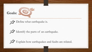 Goals:
Define what earthquake is.
Identify the parts of an earthquake.
Explain how earthquakes and faults are related.
 