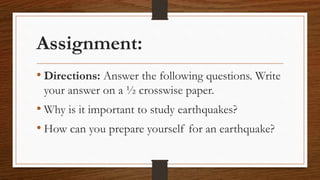 Assignment:
• Directions: Answer the following questions. Write
your answer on a ½ crosswise paper.
• Why is it important to study earthquakes?
• How can you prepare yourself for an earthquake?
 