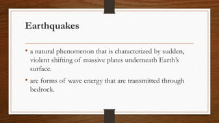 Earthquakes
• a natural phenomenon that is characterized by sudden,
violent shifting of massive plates underneath Earth’s
surface.
• are forms of wave energy that are transmitted through
bedrock.
 