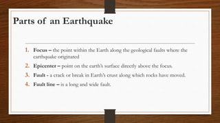 Parts of an Earthquake
1. Focus – the point within the Earth along the geological faults where the
earthquake originated
2. Epicenter – point on the earth’s surface directly above the focus.
3. Fault - a crack or break in Earth’s crust along which rocks have moved.
4. Fault line – is a long and wide fault.
 