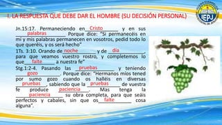 Jn.15:17. Permaneciendo en____________ y en sus
__________________ Porque dice: “Si permanecéis en
mí y mis palabras permanecen en vosotros, pedid todo lo
que queréis, y os será hecho”
1Ts. 3:10. Orando de____________ y de _____________,
para que veamos vuestro rostro, y completemos lo
que___________ a nuestra fe”
Stg.1:2-4. Pasando las ______________ y teniendo
________________. Porque dice: “Hermanos míos tened
por sumo gozo cuando os halléis en diversas
___________, sabiendo que la ____________ de vuestra
fe produce ___________. Mas tenga la
_________________ su obra completa, para que seáis
perfectos y cabales, sin que os____________ cosa
alguna”.
I. LA RESPUESTA QUE DEBE DAR EL HOMBRE (SU DECISIÓN PERSONAL)
palabras
Cristo
noche día
falte
pruebas
gozo
pruebas pruebas
paciencia
paciencia
falte
 