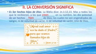 • Es Ser hechos hijos de Dios. La Biblia dice: Jn.1:12,13. Mas a todos los
que le recibieron, a los que _________ en su nombre, les dio potestad
de ser hechos ____________ de Dios; los cuales no son engendrados de
sangre, ni de voluntad de carne, ni de voluntad de varón, sino de Dios.
II. LA CONVERSIÓN SIGNIFICA
creen
hijos
 