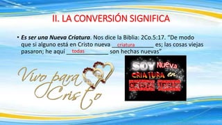 • Es ser una Nueva Criatura. Nos dice la Biblia: 2Co.5:17. “De modo
que si alguno está en Cristo nueva _____________ es; las cosas viejas
pasaron; he aquí _____________ son hechas nuevas”
II. LA CONVERSIÓN SIGNIFICA
criatura
todas
 