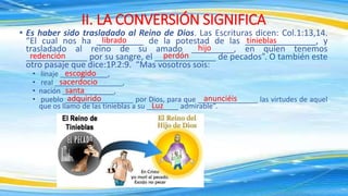 • Es haber sido trasladado al Reino de Dios. Las Escrituras dicen: Col.1:13,14.
“El cual nos ha __________ de la potestad de las _______________, y
trasladado al reino de su amado _________, en quien tenemos
_____________ por su sangre, el _____________ de pecados”. O también este
otro pasaje que dice:1P.2:9. “Mas vosotros sois:
• linaje ____________,
• real _________________,
• nación _____________,
• pueblo _________________ por Dios, para que _______________ las virtudes de aquel
que os llamo de las tinieblas a su ________ admirable”.
II. LA CONVERSIÓN SIGNIFICA
hijo
tinieblas
librado
redención perdón
escogido
sacerdocio
santa
adquirido anunciéis
Luz
 