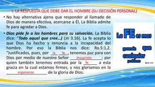 I. LA RESPUESTA QUE DEBE DAR EL HOMBRE (SU DECISIÓN PERSONAL)
• No hay alternativa ajena que responder al llamado de
Dios de manera efectiva, acercarse a Él, La Biblia admite
fe para agradar a Dios.
• Dios pide fe a los hombres para su salvación. La Biblia
dice: “Todo aquel que cree…) (Jn 3.16). La fe acepta lo
que Dios ha hecho y renuncia a la incapacidad del
hombre. Por eso la Biblia nos dice: Ro.5:1,2.
“Justificados, pues, por ___ ____, tenemos paz para con
Dios por medio de nuestro Señor ______________; por
quien también tenemos entrada por la ______ a esta
gracia en la cual estamos firmes, y nos gloriamos en la
__________________ de la gloria de Dios.
la
Jesucristo
fe
fe
esperanza
 