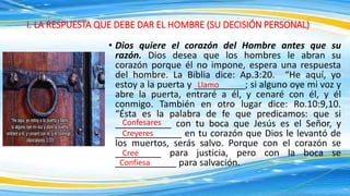 • Dios quiere el corazón del Hombre antes que su
razón. Dios desea que los hombres le abran su
corazón porque él no impone, espera una respuesta
del hombre. La Biblia dice: Ap.3:20. “He aquí, yo
estoy a la puerta y __________; si alguno oye mi voz y
abre la puerta, entraré a él, y cenaré con él, y él
conmigo. También en otro lugar dice: Ro.10:9,10.
“Ésta es la palabra de fe que predicamos: que si
___________ con tu boca que Jesús es el Señor, y
_____________ en tu corazón que Dios le levantó de
los muertos, serás salvo. Porque con el corazón se
_________ para justicia, pero con la boca se
____________ para salvación.
I. LA RESPUESTA QUE DEBE DAR EL HOMBRE (SU DECISIÓN PERSONAL)
Llamo
Confesares
Creyeres
Cree
Confiesa
 