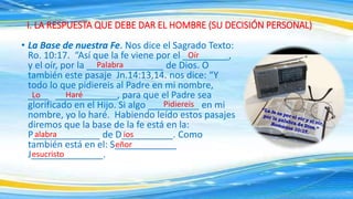 • La Base de nuestra Fe. Nos dice el Sagrado Texto:
Ro. 10:17. “Así que la fe viene por el _________,
y el oír, por la _______________ de Dios. O
también este pasaje Jn.14:13,14. nos dice: “Y
todo lo que pidiereis al Padre en mi nombre,
____ ____________, para que el Padre sea
glorificado en el Hijo. Si algo __________ en mi
nombre, yo lo haré. Habiendo leído estos pasajes
diremos que la base de la fe está en la:
P_____________ de D__________. Como
también está en el: S____________
J______________.
I. LA RESPUESTA QUE DEBE DAR EL HOMBRE (SU DECISIÓN PERSONAL)
Oír
Palabra
Lo Haré
Pidiereis
alabra ios
eñor
esucristo
 