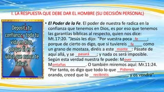 • El Poder de la Fe. El poder de nuestra fe radica en la
confianza que tenemos en Dios, es por eso que tenemos
las garantías bíblicas al respecto, quien nos dice:
Mt.17:20. “Jesús les dijo: “Por vuestra poca ______;
porque de cierto os digo, que si tuviereis ______ como
un grano de mostaza, diréis a este _______: Pásate de
aquí allá, y se _________; y nada os será imposible.
Según esta verdad nuestra fe puede: M_________
M______________. O también miremos aquí: Mr.11:24.
“Por tanto, os digo que todo lo que _____________
orando, creed que lo ________________, y os vendrá”.
I. LA RESPUESTA QUE DEBE DAR EL HOMBRE (SU DECISIÓN PERSONAL)
fe
fe
monte
pasará
over
ontañas
Pidiereis
recibiréis
 