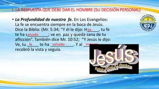 • La Profundidad de nuestra fe. En Los Evangelios:
La fe se encuentra siempre en la boca de Jesús.
Dice la Biblia: (Mr. 5:34; “Y él le dijo: H_____, tu fe
te ha s_________; ve en paz y queda sana de tu
aflicción”. También dice Mr. 10:52; “Y Jesús le dijo:
Ve, tu _____ te ha __________. Y al __________
recobró la vista y seguía.
I. LA RESPUESTA QUE DEBE DAR EL HOMBRE (SU DECISIÓN PERSONAL)
ija
alvado
fe salvado instante
 