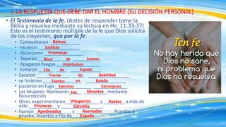 • El Testimonio de la fe. (Antes de responder tome la
Biblia y resuelva mediante su lectura en He. 11:33-37)
Este es el testimonio múltiple de la fe que Dios solicita
de los creyentes, que por la fe:
• Conquistaron ____________
• Hicieron ________________
• Alcanzaron _______________
• Taparon ____________ ___________
• Apagaron fuegos _________________
• Evitaron ______ ____ ____________
• Sacaron _____________ _____ ________________
• se hicieron _______________ ________________
• pusieron en fuga ______________ _____________
• Las Mujeres: Recibieron_____ _________mediante
Resurrección
• Otros experimentaron_____________ y ________ a más de
esto ___________y ________________.
• Fueron ______________ y _______________Puestos a
prueba, muertos a filo de____________________.
I. LA RESPUESTA QUE DEBE DAR EL HOMBRE (SU DECISIÓN PERSONAL)
Leones
de
Boca
Promesas
Justicia
Reinos
Espada
Impetuosos
Filo de Espada
Fuerza de Debilidad
Fuertes en Batalla
Ejércitos Extranjeros
sus Muertos
Vituperios Azotes
Prisiones Cárceles
Apedreados Aserrados
 