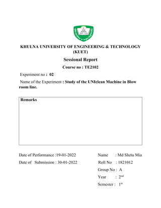 KHULNA UNIVERSITY OF ENGINEERING & TECHNOLOGY
(KUET)
Sessional Report
Course no : TE2102
Experiment no : 02
Name of the Experiment : Study of the UNIclean Machine in Blow
room line.
Remarks
Date of Performance :19-01-2022 Name : Md Shetu Mia
Date of Submission : 30-01-2022 Roll No : 1821012
Group No : A
Year : 2nd
Semester : 1st
 