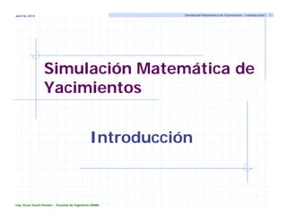 Simulación Matemática de
Yacimientos
Introducción
Simulación Matemática de Yacimientos – Introducción 1
abril de 2014
Ing. Oscar Osorio Peralta - Facultad de Ingeniería UNAM
 