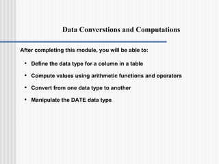 Data Converstions and Computations
After completing this module, you will be able to:
• Define the data type for a column in a table
• Compute values using arithmetic functions and operators
• Convert from one data type to another
• Manipulate the DATE data type
 