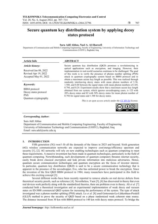 TELKOMNIKA Telecommunication Computing Electronics and Control
Vol. 20, No. 4, August 2022, pp. 707~714
ISSN: 1693-6930, DOI: 10.12928/TELKOMNIKA.v20i4.22796  707
Journal homepage: http://telkomnika.uad.ac.id
Secure quantum key distribution system by applying decoy
states protocol
Sura Adil Abbas, Nael A. Al-Shareefi
Department of Communication and Mobile Computing Engineering, Faculty of Engineering, University of Information Technology and
Communications (UOITC), Baghdad, Iraq
Article Info ABSTRACT
Article history:
Received Jan 08, 2022
Revised Apr 19, 2022
Accepted May 01, 2022
Secure quantum key distribution (QKD) promises a revolutionizing in
optical applications such as encryption, and imaging. However, their
implementation in real-world scenarios continues to be challenged. The goal
of this work is to verify the presence of photon number splitting (PNS)
attack in quantum cryptography system based on BB84 protocol and to
obtain a maximum secure key length as possible. This was realized through
randomly interleaving decoy states with mean photon numbers of 5.38,
1.588, and 0.48 between the signal states with mean photon numbers of 2.69,
0.794, and 0.24. Experiment results show that a maximum secure key length
obtained from our system, which ignores eavesdropping cases, is 125 with
20% decoy states and 82 with 50% decoy states for mean photon number of
0.794 for signal states and 1.588 for decoy states.
Keywords:
BB84 protocol
Decoy states protocol
PNS
Quantum cryptography
This is an open access article under the CC BY-SA license.
Corresponding Author:
Sura Adil Abbas
Department of Communication and Mobile Computing Engineering, Faculty of Engineering
University of Information Technology and Communications (UOITC), Baghdad, Iraq
Email: sura.adel@uoitc.edu.iq
1. INTRODUCTION
Fifth generation (5G) won’t fit all the demands of the future in 2025 and beyond. Sixth generation
(6G) wireless communication networks are expected to improve cost/energy/efficiency spectrum and
security [1], [2]. 6G networks will rely on new enabling technologies such as quantum computing to meet
these requirements. A massive investment has been made in quantum technologies, particularly in the field of
quantum computing. Notwithstanding, such developments of quantum computers threaten internet security,
easily break down classical encryption and leak private information into malicious adversaries. Hence,
quantum secure communication technologies and quantum encryption are the focus of investor interest.
In particular, quantum key distribution (QKD) is said to be a secure communication technology that is
apparent in the presence of the eavesdropper, Eve, who has unlimited power to break the encryption. Since
the invention of the first QKD BB84 protocol in 1984, many researchers have participated in this field to
achieve this exciting concept [3].
Several different works have been recently reported to remove attacks on real device defects from
theoretical security proofs, such as reference [4]. Nevertheless, Yuen [5], [6] has discovered in theory that even
real devices work perfectly along with the standardized theories, there are problems even in theory. Ali et al. [7]
conducted both a theoretical investigation and an experimental implementation of weak decoy and vacuum
states on ID-3000 commercial QKD system for increasing the performance of the system. The type of attack
investigated was a photon number splitting (PNS) attack. Lo et al. [8] used Gottesman-Lo-Lütkenhaus-Preskill
(GLLP) method to prove the security of QKD based on a phase randomized weak coherent state source.
The distance increased from 30 km with BB84 protocol to 140 km with decoy states protocol. To bridge the
 