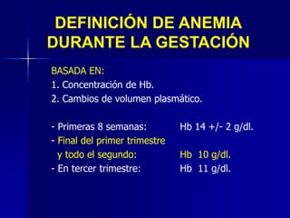 DEFINICIÓN DE ANEMIA
DURANTE LA GESTACIÓN
BASADA EN:
1. Concentración de Hb.
2. Cambios de volumen plasmático.
- Primeras 8 semanas: Hb 14 +/- 2 g/dl.
- Final del primer trimestre
y todo el segundo: Hb 10 g/dl.
- En tercer trimestre: Hb 11 g/dl.
 