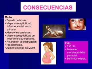CONSECUENCIAS
Madre:
• Baja de defensas.
• Mayor susceptibilidad
infecciones del tracto
urinario.
• Afecciones cardiacas.
• Mayor susceptibilidad de
infecciones puerperales.
• Retardo en la cicatrización.
• Preeclampsia.
• Aumenta riesgo de MMM.
Feto:
• R.C.I.U.
• Aumento
morbimortalidad
perinatal.
• Sufrimiento fetal.
 