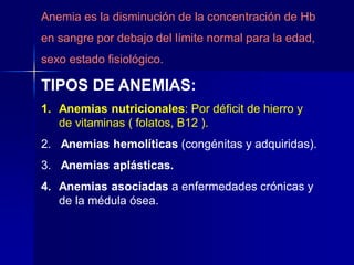 Anemia es la disminución de la concentración de Hb
en sangre por debajo del límite normal para la edad,
sexo estado fisiológico.
TIPOS DE ANEMIAS:
1. Anemias nutricionales: Por déficit de hierro y
de vitaminas ( folatos, B12 ).
2. Anemias hemolíticas (congénitas y adquiridas).
3. Anemias aplásticas.
4. Anemias asociadas a enfermedades crónicas y
de la médula ósea.
 