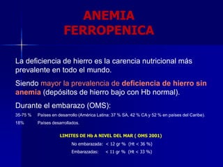 La deficiencia de hierro es la carencia nutricional más
prevalente en todo el mundo.
Siendo mayor la prevalencia de deficiencia de hierro sin
anemia (depósitos de hierro bajo con Hb normal).
Durante el embarazo (OMS):
35-75 % Países en desarrollo (América Latina: 37 % SA, 42 % CA y 52 % en países del Caribe).
18% Países desarrollados.
LIMITES DE Hb A NIVEL DEL MAR ( OMS 2001)
No embarazada: < 12 gr % (Ht < 36 %)
Embarazadas: < 11 gr % (Ht < 33 %)
ANEMIA
FERROPENICA
 