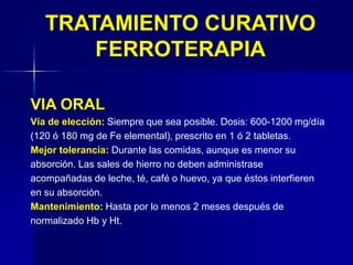 TRATAMIENTO CURATIVO
FERROTERAPIA
VIA ORAL
Vía de elección: Siempre que sea posible. Dosis: 600-1200 mg/día
(120 ó 180 mg de Fe elemental), prescrito en 1 ó 2 tabletas.
Mejor tolerancia: Durante las comidas, aunque es menor su
absorción. Las sales de hierro no deben administrase
acompañadas de leche, té, café o huevo, ya que éstos interfieren
en su absorción.
Mantenimiento: Hasta por lo menos 2 meses después de
normalizado Hb y Ht.
 