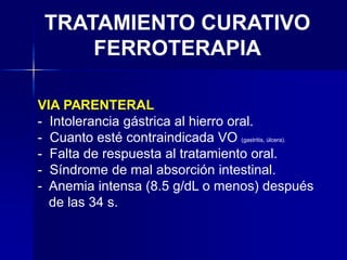 TRATAMIENTO CURATIVO
FERROTERAPIA
VIA PARENTERAL
- Intolerancia gástrica al hierro oral.
- Cuanto esté contraindicada VO (gastritis, úlcera).
- Falta de respuesta al tratamiento oral.
- Síndrome de mal absorción intestinal.
- Anemia intensa (8.5 g/dL o menos) después
de las 34 s.
 
