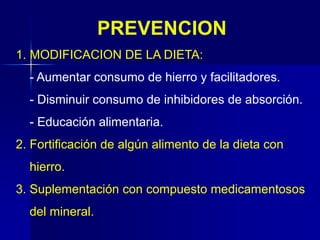 PREVENCION
1. MODIFICACION DE LA DIETA:
- Aumentar consumo de hierro y facilitadores.
- Disminuir consumo de inhibidores de absorción.
- Educación alimentaria.
2. Fortificación de algún alimento de la dieta con
hierro.
3. Suplementación con compuesto medicamentosos
del mineral.
 