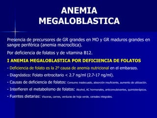 Presencia de precursores de GR grandes en MO y GR maduros grandes en
sangre periférica (anemia macrocítica).
Por deficiencia de folatos y de vitamina B12.
I ANEMIA MEGALOBLASTICA POR DEFICIENCIA DE FOLATOS
- Deficiencia de folato es la 2º causa de anemia nutricional en el embarazo.
- Diagnóstico: Folato eritrocitario < 2.7 ng/ml (2.7-17 ng/ml).
- Causas de deficiencia de folatos: Consumo inadecuado, absorción insuficiente, aumento de utilización.
- Interfieren el metabolismo de folatos: Alcohol, AC hormonales, anticonvulsivantes, quimioterápicos.
- Fuentes dietarias: Vísceras, carnes, verduras de hoja verde, cereales integrales.
ANEMIA
MEGALOBLASTICA
 