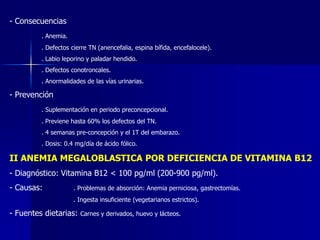 - Consecuencias
. Anemia.
. Defectos cierre TN (anencefalia, espina bífida, encefalocele).
. Labio leporino y paladar hendido.
. Defectos conotroncales.
. Anormalidades de las vías urinarias.
- Prevención
. Suplementación en periodo preconcepcional.
. Previene hasta 60% los defectos del TN.
. 4 semanas pre-concepción y el 1T del embarazo.
. Dosis: 0.4 mg/día de ácido fólico.
II ANEMIA MEGALOBLASTICA POR DEFICIENCIA DE VITAMINA B12
- Diagnóstico: Vitamina B12 < 100 pg/ml (200-900 pg/ml).
- Causas: . Problemas de absorción: Anemia perniciosa, gastrectomías.
. Ingesta insuficiente (vegetarianos estrictos).
- Fuentes dietarias: Carnes y derivados, huevo y lácteos.
 