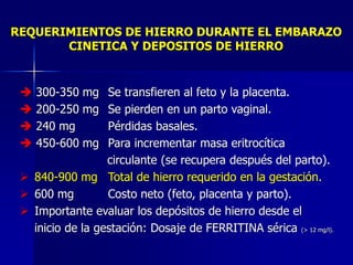 REQUERIMIENTOS DE HIERRO DURANTE EL EMBARAZO
CINETICA Y DEPOSITOS DE HIERRO
➔ 300-350 mg Se transfieren al feto y la placenta.
➔ 200-250 mg Se pierden en un parto vaginal.
➔ 240 mg Pérdidas basales.
➔ 450-600 mg Para incrementar masa eritrocítica
circulante (se recupera después del parto).
➢ 840-900 mg Total de hierro requerido en la gestación.
➢ 600 mg Costo neto (feto, placenta y parto).
➢ Importante evaluar los depósitos de hierro desde el
inicio de la gestación: Dosaje de FERRITINA sérica (> 12 mg/l).
 