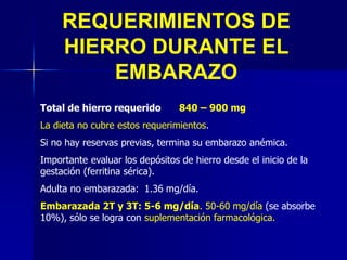 Total de hierro requerido 840 – 900 mg
La dieta no cubre estos requerimientos.
Si no hay reservas previas, termina su embarazo anémica.
Importante evaluar los depósitos de hierro desde el inicio de la
gestación (ferritina sérica).
Adulta no embarazada: 1.36 mg/día.
Embarazada 2T y 3T: 5-6 mg/día. 50-60 mg/día (se absorbe
10%), sólo se logra con suplementación farmacológica.
REQUERIMIENTOS DE
HIERRO DURANTE EL
EMBARAZO
 