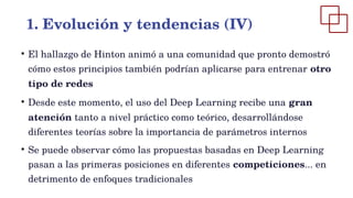 ●
El hallazgo de Hinton animó a una comunidad que pronto demostró
cómo estos principios también podrían aplicarse para entrenar otro
tipo de redes
●
Desde este momento, el uso del Deep Learning recibe una gran
atención tanto a nivel práctico como teórico, desarrollándose
diferentes teorías sobre la importancia de parámetros internos
●
Se puede observar cómo las propuestas basadas en Deep Learning
pasan a las primeras posiciones en diferentes competiciones... en
detrimento de enfoques tradicionales
1. Evolución y tendencias (IV)
 