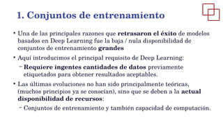 ●
Una de las principales razones que retrasaron el éxito de modelos
basados en Deep Learning fue la baja / nula disponibilidad de
conjuntos de entrenamiento grandes
●
Aquí introducimos el principal requisito de Deep Learning:
– Requiere ingentes cantidades de datos previamente
etiquetados para obtener resultados aceptables.
●
Las últimas evoluciones no han sido principalmente teóricas,
(muchos principios ya se conocían), sino que se deben a la actual
disponibilidad de recursos:
– Conjuntos de entrenamiento y también capacidad de computación.
1. Conjuntos de entrenamiento
 