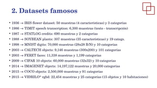●
1936 → IRIS flower dataset: 50 muestras (4 características) y 3 categorías
●
1986 → TIMIT speech transcription: 6,300 muestras (texto - transcripción)
●
1987 → STATLOG credits: 690 muestras y 2 categorías
●
1988 → SOYBEAN plants: 307 muestras (35 características) y 19 categs.
●
1998 → MNIST digits: 70,000 muestras (28x28 B/N) y 10 categorías
●
2003 → CALTECH objects: 9,146 muestras (300x200) y 101 categorías
●
2003 → FERET faces: 11,338 muestras y 1,199 categorías
●
2009 → CIFAR 10 objects: 60,000 muestras (32x32) y 10 categorías
●
2014 → IMAGENET objects: 14,197,122 muestras y 20,000 categorías
●
2015 → COCO objects: 2,500,000 muestras y 91 categorías
●
2015 → VIDRILO* rgbd: 22,454 muestras y 25 categorías (15 objetos y 10 habitaciones)
2. Datasets famosos
 