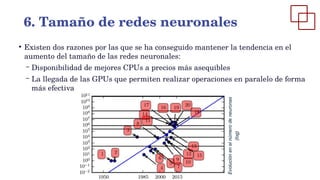 ●
Existen dos razones por las que se ha conseguido mantener la tendencia en el
aumento del tamaño de las redes neuronales:
– Disponibilidad de mejores CPUs a precios más asequibles
– La llegada de las GPUs que permiten realizar operaciones en paralelo de forma
más efectiva
6. Tamaño de redes neuronales
 