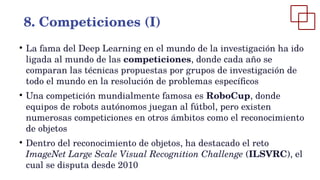 ●
La fama del Deep Learning en el mundo de la investigación ha ido
ligada al mundo de las competiciones, donde cada año se
comparan las técnicas propuestas por grupos de investigación de
todo el mundo en la resolución de problemas específicos
●
Una competición mundialmente famosa es RoboCup, donde
equipos de robots autónomos juegan al fútbol, pero existen
numerosas competiciones en otros ámbitos como el reconocimiento
de objetos
●
Dentro del reconocimiento de objetos, ha destacado el reto
ImageNet Large Scale Visual Recognition Challenge (ILSVRC), el
cual se disputa desde 2010
8. Competiciones (I)
 